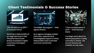 Client Testimonials & Success Stories
"Our US sales are up 20%!" -
E-commerce Owner
Switching to Webcare360 cut
our page load times in half.
The performance boost
directly translated to higher
conversions and happier
customers.
"Incredible, fast support." - Web
Agency Director
As an agency managing multiple
client sites, responsive and
knowledgeable support is critical.
Webcare360's team is the best
we've ever worked with.
"I have complete peace of
mind." - Small Business
Owner
I no longer worry about my
website going down or being
vulnerable to attacks. The
security features and
reliability are top-notch.
 