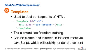 What Are Web Components?
15
• Used to declare fragments of HTML
- <template id="tab">
<div class="tab-content"></div>
</template>
• The element itself renders nothing
• Can be cloned and inserted in the document via
JavaScript, which will quickly render the content
Templates
Workshop: Introduction to Web Components & Polymer - @JohnRiv @chiefcll - tinyurl.com/nodejsint-polymer-workshop
 