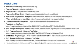 Useful Links
• WebComponents.org - webcomponents.org
• Polymer Website - polymer-project.org
• Polymer Slack - polymer-slack.herokuapp.com
• Polymer 2.x Cheat Sheet - https://meowni.ca/posts/polymer-2-cheatsheet/
• How to use Polymer with Webpack - http://robdodson.me/how-to-use-polymer-with-webpack/
• PWAs with Polymer: a checklist - https://meowni.ca/posts/polymer-pwa-checklist/
• Custom Elements Everywhere - https://custom-elements-everywhere.com/
• Polycasts on YouTube -
https://www.youtube.com/playlist?list=PLOU2XLYxmsII5c3Mgw6fNYCzaWrsM3sMN
• 2018 Google I/O Polymer videos - https://www.polymer-project.org/blog/2018-05-09-polymer-at-io-2018
• 2017 Polymer Summit videos on YouTube -
https://www.youtube.com/playlist?list=PLNYkxOF6rcIDP0PqVaJxqNWwIgvoEPzJi
• End-to-End Polymer Apps - 2017 Chrome Dev Summit video - https://youtu.be/Wu2GCRkDecI
• 2017 Google I/O Polymer videos on YouTube -
https://www.youtube.com/playlist?list=PL_c6rbXV248du6m1VJABo32mP7sXWVb4m
49 Workshop: Introduction to Web Components & Polymer - @JohnRiv @chiefcll - tinyurl.com/nodejsint-polymer-workshop
 