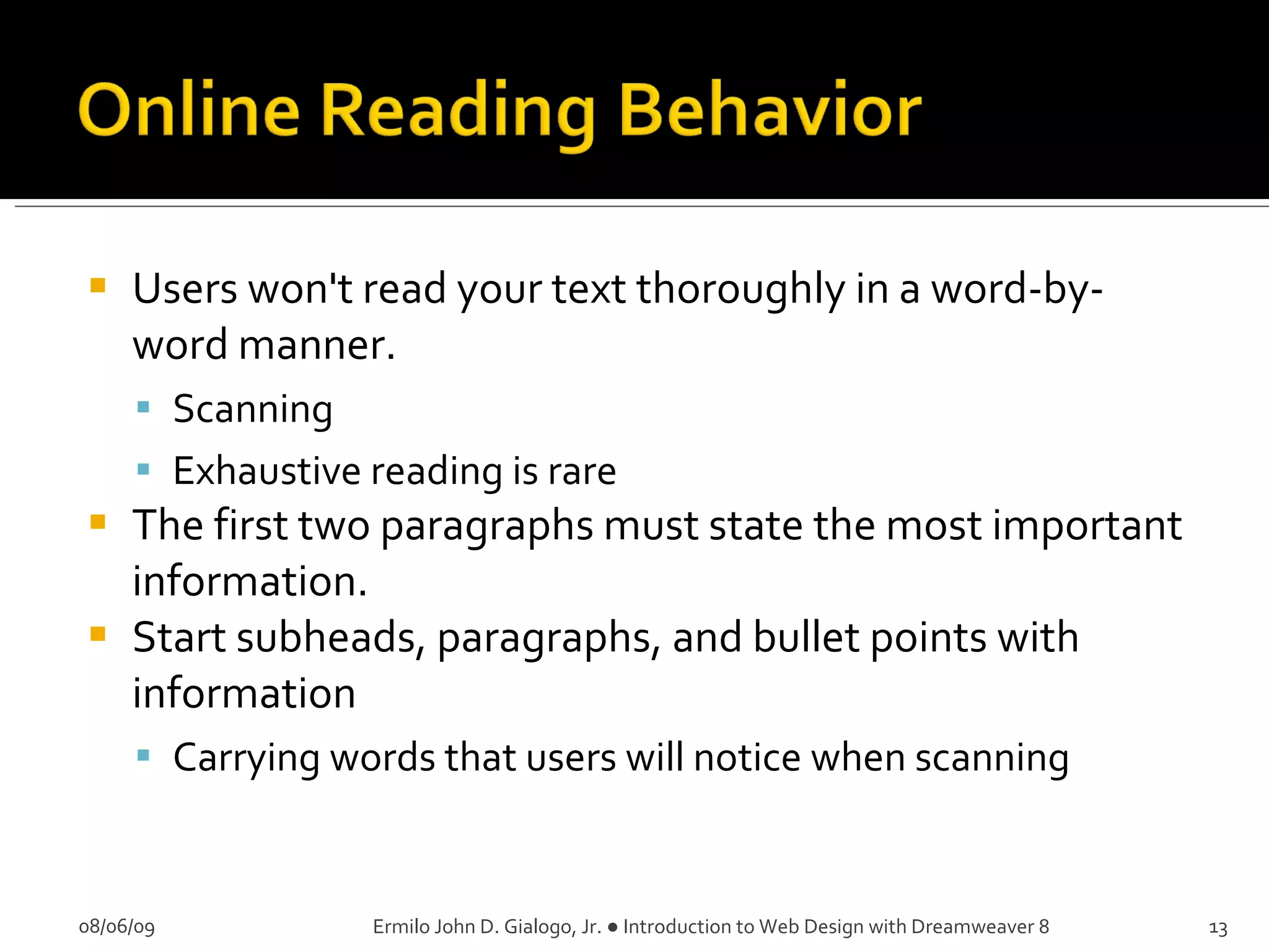 Users won't read your text thoroughly in a word-by-word manner.  Scanning Exhaustive reading is rare The first two paragraphs must state the most important information.  Start subheads, paragraphs, and bullet points with information Carrying words that users will notice when scanning 08/06/09 Ermilo John D. Gialogo, Jr. ● Introduction to Web Design with Dreamweaver 8 