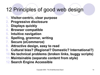 12 Principles of good web design
1. Visitor-centric, clear purpose
2. Progressive disclosure
3. Displays quickly
4. Browser compatible
5. Intuitive navigation
6. Spelling, grammar, writing
7. Secure (eCommerce)
8. Attractive design, easy to read
9. Cultural bias? (Regional? Domestic? International?)
10. No technical problems (broken links, buggy scripts)
11. Maintainable (separate content from style)
12. Search Engine Accessible

                   Copyright 2005 - The Small Business Depot   10
 