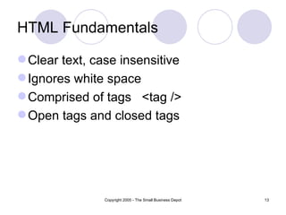 HTML Fundamentals

 Clear text, case insensitive
 Ignores white space
 Comprised of tags <tag />
 Open tags and closed tags




               Copyright 2005 - The Small Business Depot   13
 
