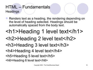 HTML – Fundamentals
Headings

 Renders text as a heading, the rendering depending on
  the level of heading selected. Headings should be
  automatically spaced from the body text.

<h1>Heading 1 level text</h1>
<h2>Heading 2 level text</h2>
<h3>Heading 3 level text</h3>
<h4>Heading 4 level text</h4>
<h5>Heading 5 level text</h5>
<h6>Heading 6 level text</h6>
                   Copyright 2005 - The Small Business Depot   19
 