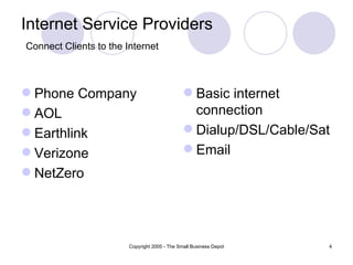 Internet Service Providers
Connect Clients to the Internet



 Phone Company                                 Basic internet
 AOL                                            connection
 Earthlink                                     Dialup/DSL/Cable/Sat
 Verizone                                      Email
 NetZero




                        Copyright 2005 - The Small Business Depot   4
 