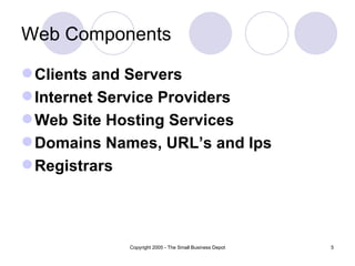 Web Components

 Clients and Servers
 Internet Service Providers
 Web Site Hosting Services
 Domains Names, URL’s and Ips
 Registrars




             Copyright 2005 - The Small Business Depot   5
 