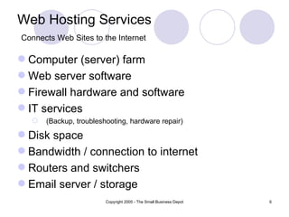 Web Hosting Services
Connects Web Sites to the Internet

 Computer (server) farm
 Web server software
 Firewall hardware and software
 IT services
     (Backup, troubleshooting, hardware repair)

 Disk space
 Bandwidth / connection to internet
 Routers and switchers
 Email server / storage
                        Copyright 2005 - The Small Business Depot   6
 