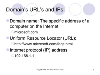Domain’s URL’s and IPs

 Domain name: The specific address of a
  computer on the Internet
  microsoft.com
 Uniform Resource Locator (URL):
  http://www.microsoft.com/faqs.html
 Internet protocol (IP) address
  192.168.1.1


                 Copyright 2005 - The Small Business Depot   7
 