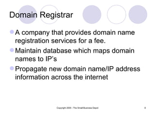 Domain Registrar

 A company that provides domain name
  registration services for a fee.
 Maintain database which maps domain
  names to IP’s
 Propagate new domain name/IP address
  information across the internet



             Copyright 2005 - The Small Business Depot   8
 