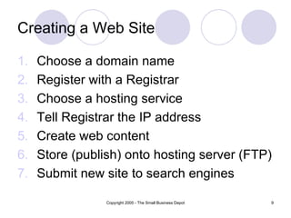 Creating a Web Site

1.   Choose a domain name
2.   Register with a Registrar
3.   Choose a hosting service
4.   Tell Registrar the IP address
5.   Create web content
6.   Store (publish) onto hosting server (FTP)
7.   Submit new site to search engines

                 Copyright 2005 - The Small Business Depot   9
 