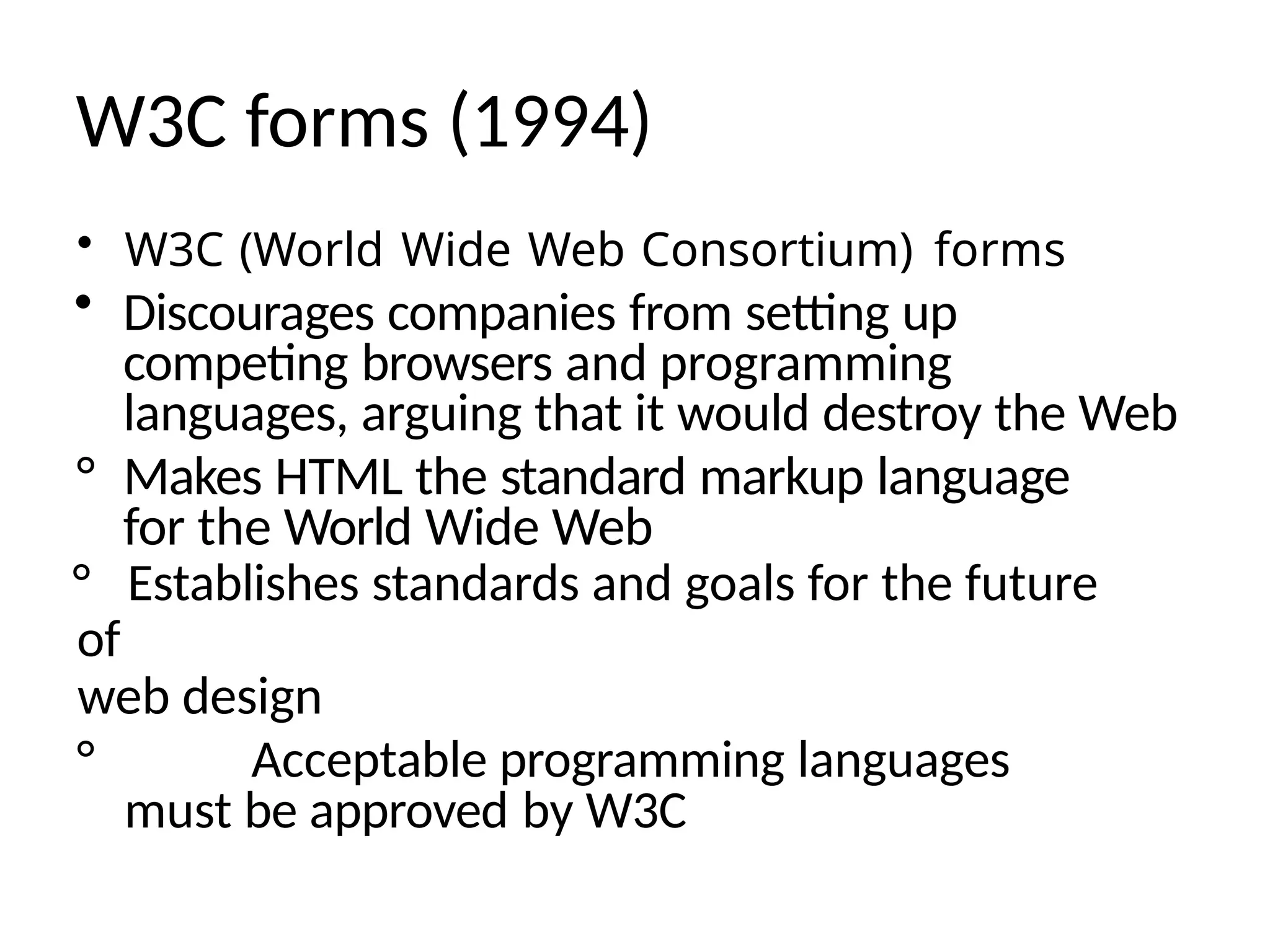 W3C forms (1994)
• W3C (World Wide Web Consortium) forms
• Discourages companies from setting up
competing browsers and programming
languages, arguing that it would destroy the Web
° Makes HTML the standard markup language
for the World Wide Web
° Establishes standards and goals for the future
of
web design
° Acceptable programming languages
must be approved by W3C
 