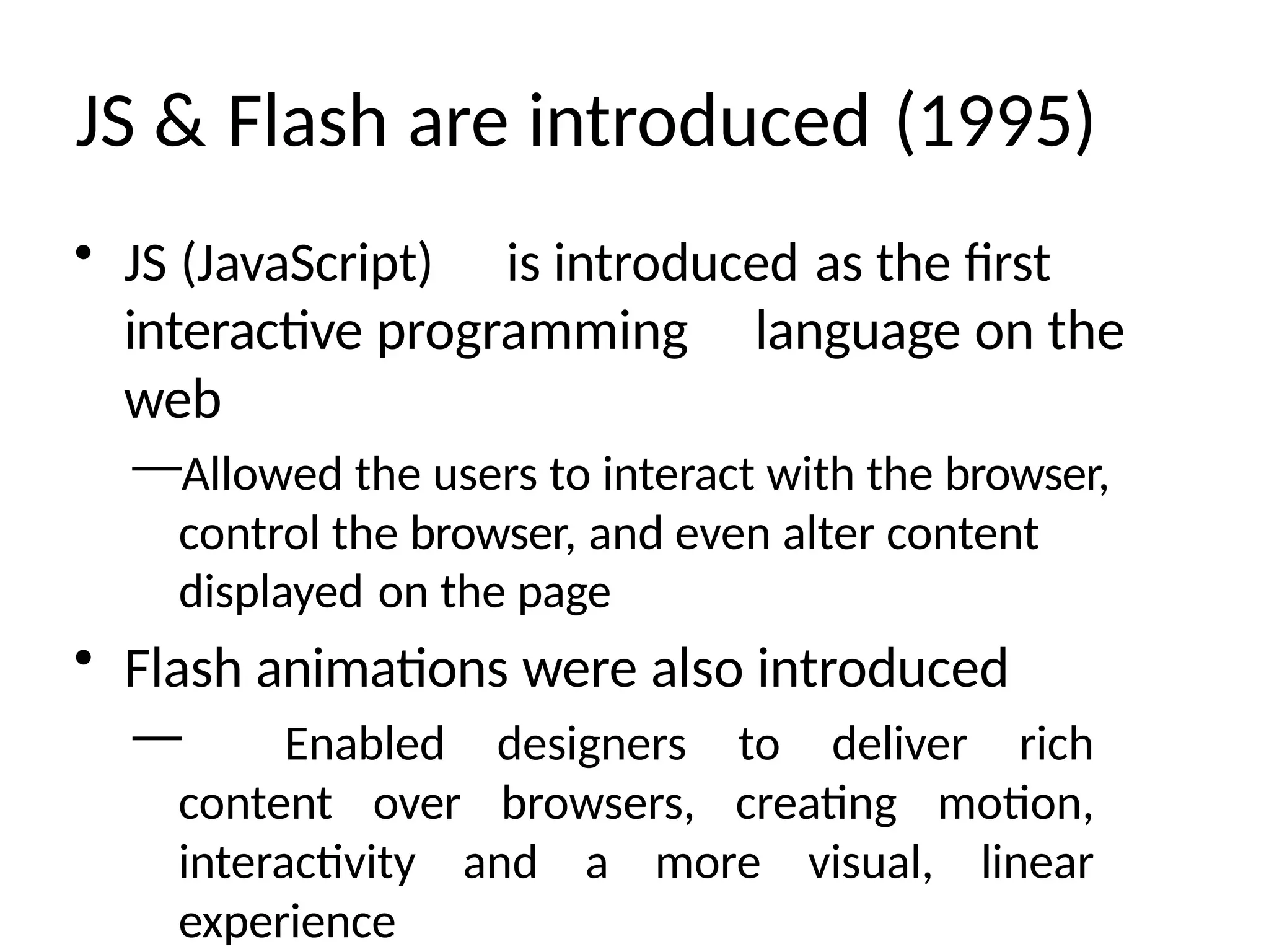 JS & Flash are introduced (1995)
• JS (JavaScript) is introduced as the first
interactive programming language on the
web
—Allowed the users to interact with the browser,
control the browser, and even alter content
displayed on the page
• Flash animations were also introduced
— Enabled designers to deliver rich
content over browsers, creating motion,
interactivity and a more visual, linear
experience
 