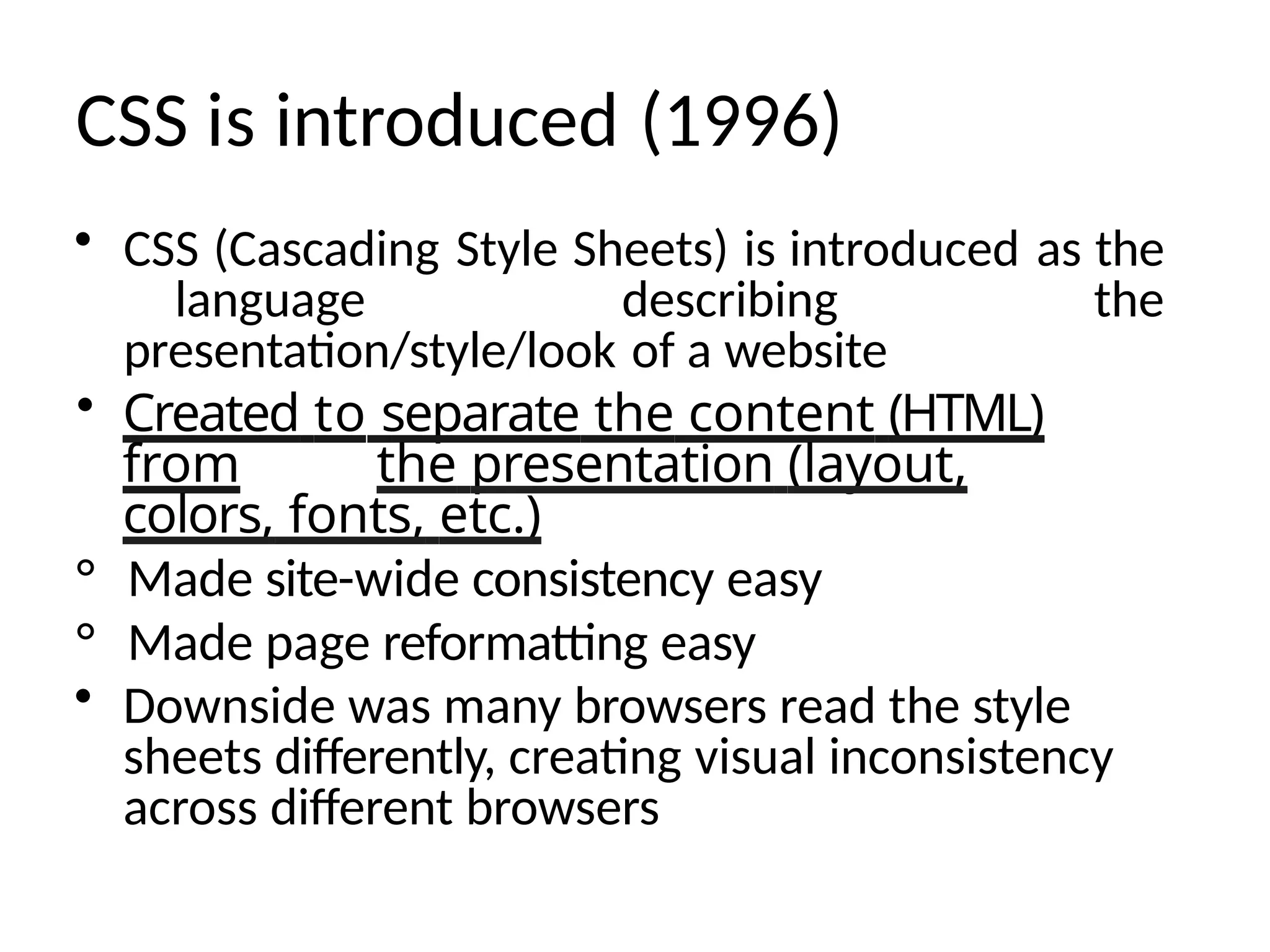 CSS is introduced (1996)
• CSS (Cascading Style Sheets) is introduced as the
language describing the
presentation/style/look of a website
• Created to separate the content (HTML)
from the presentation (layout,
colors, fonts, etc.)
° Made site-wide consistency easy
° Made page reformatting easy
• Downside was many browsers read the style
sheets differently, creating visual inconsistency
across different browsers
 