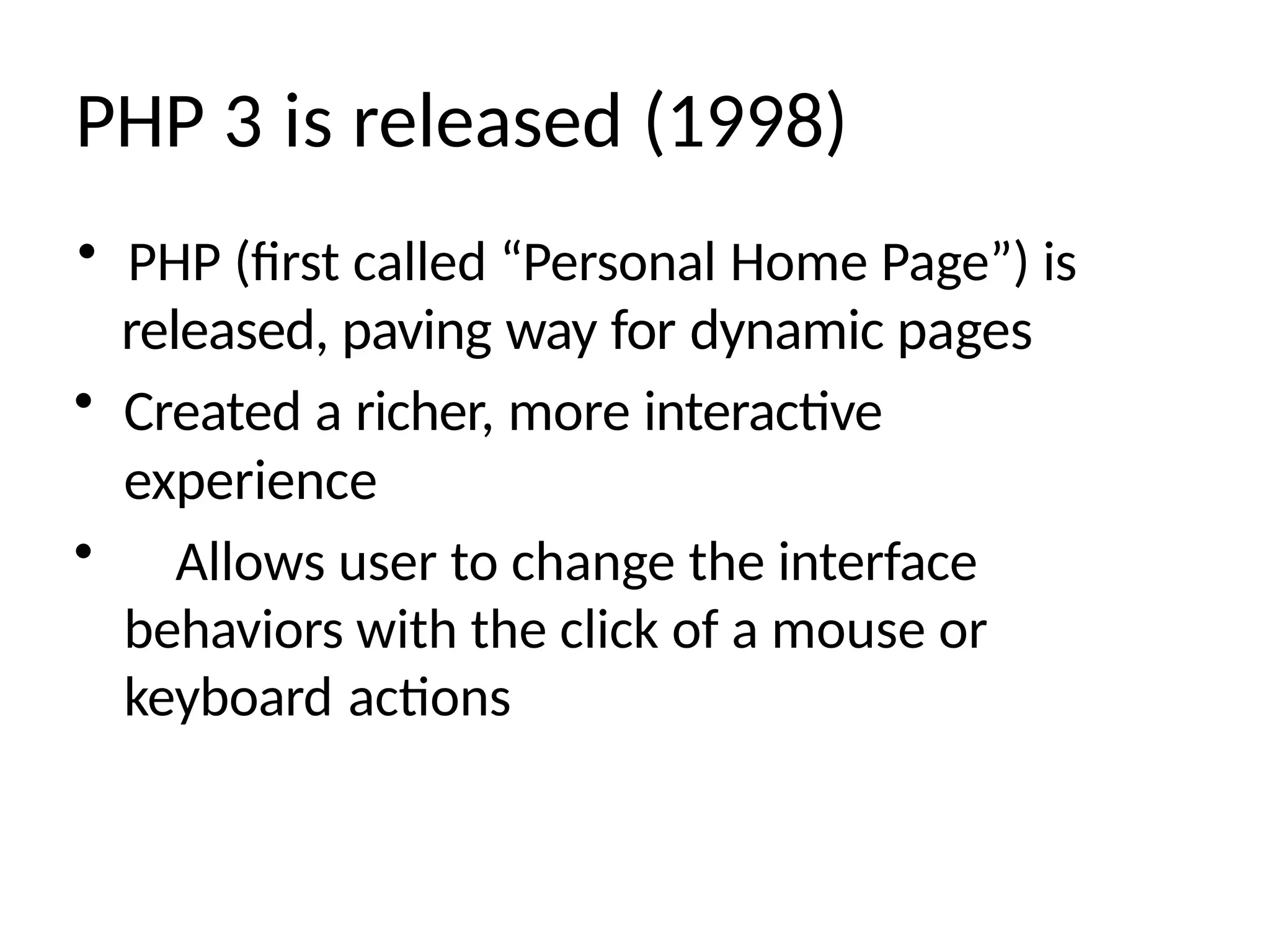PHP 3 is released (1998)
• PHP (first called “Personal Home Page”) is
released, paving way for dynamic pages
• Created a richer, more interactive
experience
• Allows user to change the interface
behaviors with the click of a mouse or
keyboard actions
 