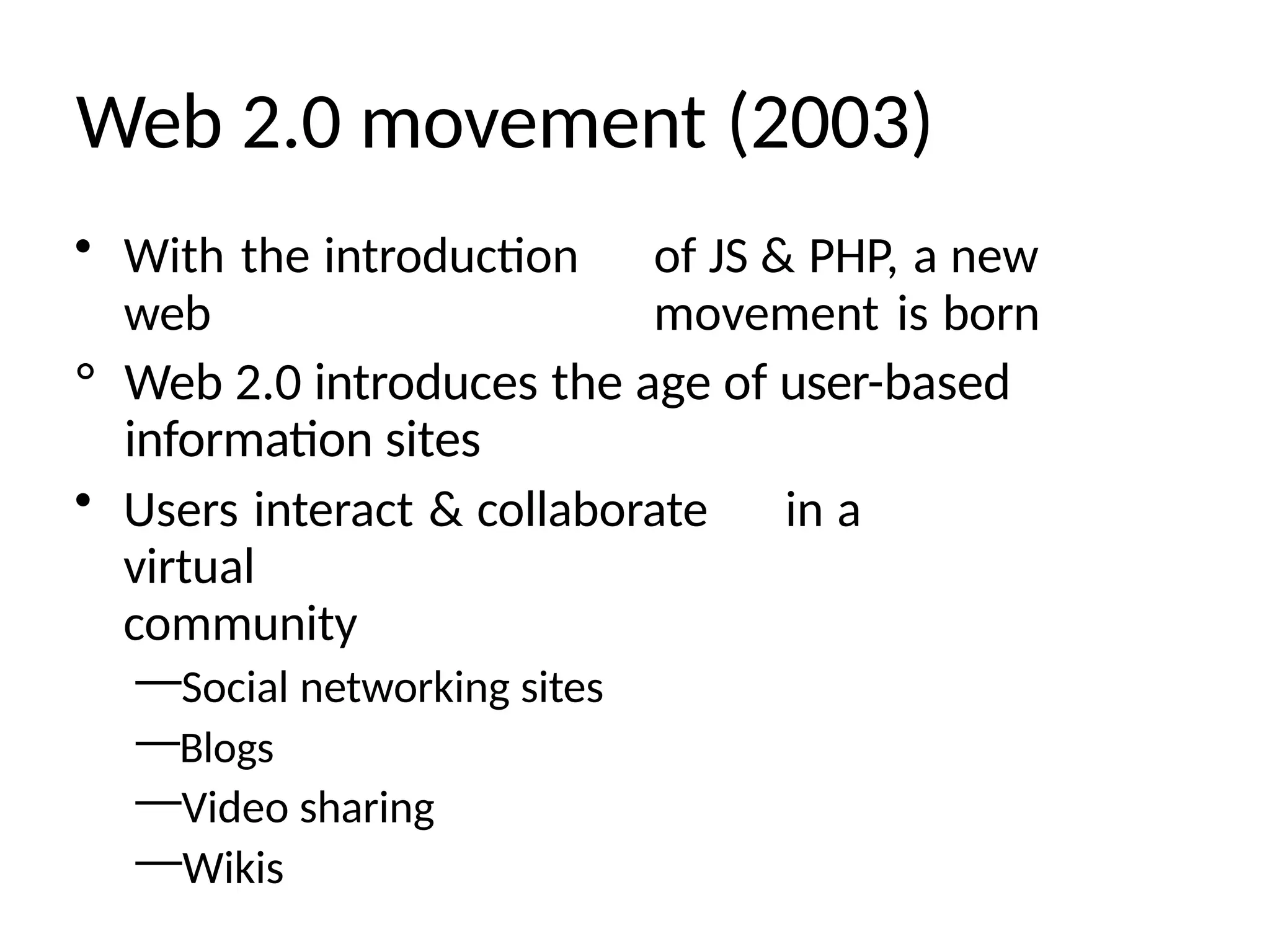 Web 2.0 movement (2003)
• With the introduction of JS & PHP, a new
web movement is born
° Web 2.0 introduces the age of user-based
information sites
• Users interact & collaborate in a
virtual
community
—Social networking sites
—Blogs
—Video sharing
—Wikis
 