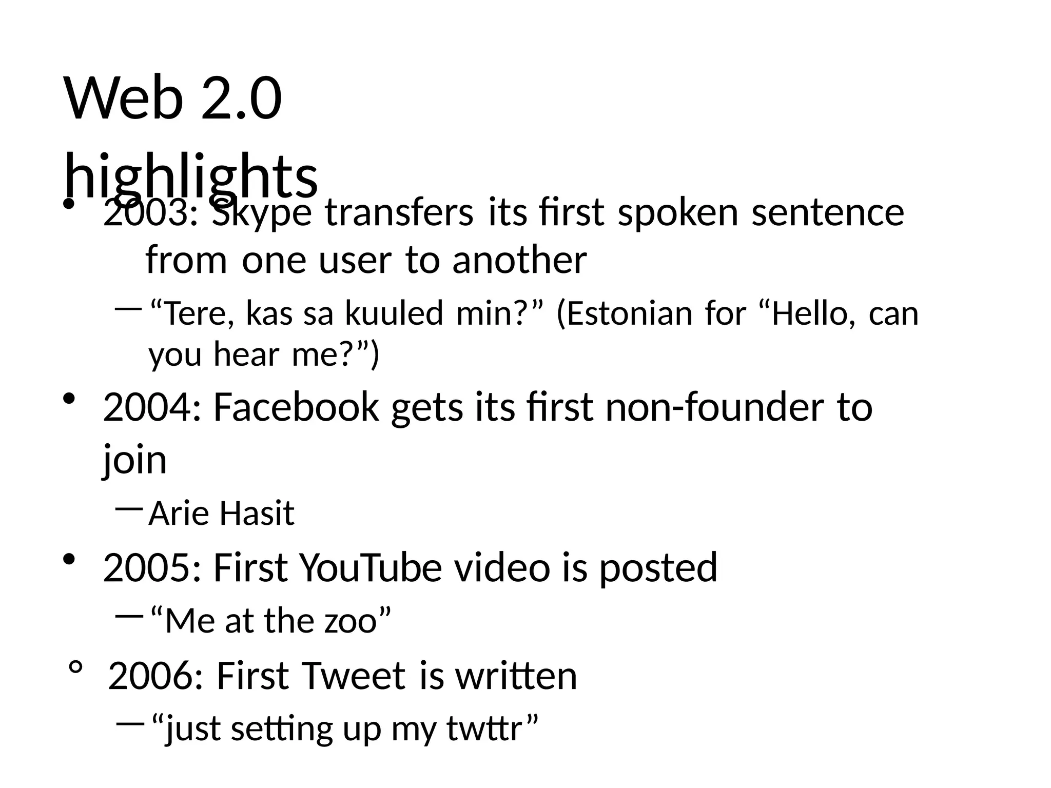 Web 2.0
highlights
• 2003: Skype transfers its first spoken sentence
from one user to another
—“Tere, kas sa kuuled min?” (Estonian for “Hello, can
you hear me?”)
• 2004: Facebook gets its first non-founder to
join
—Arie Hasit
• 2005: First YouTube video is posted
—“Me at the zoo”
° 2006: First Tweet is written
—“just setting up my twttr”
 