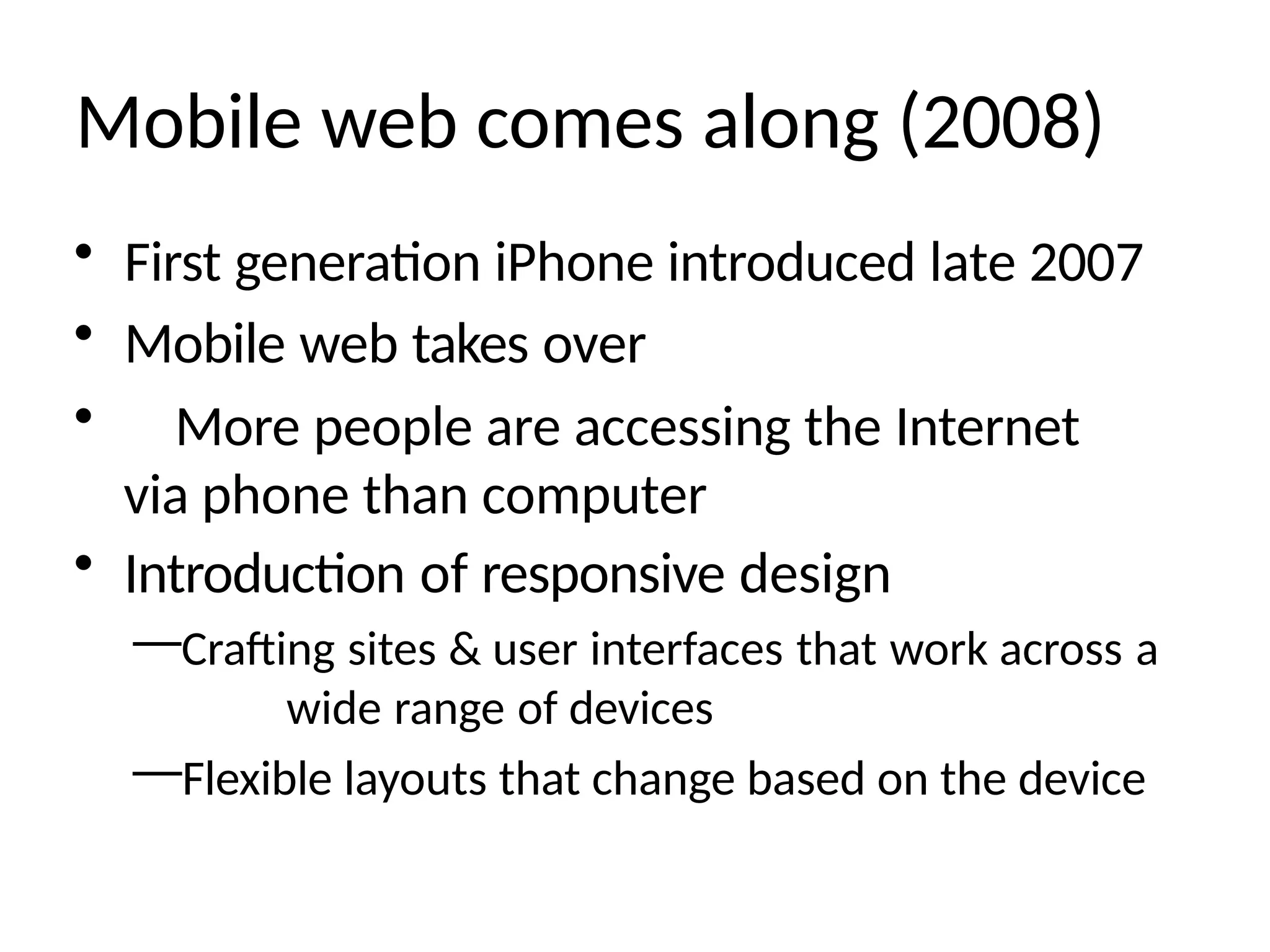 Mobile web comes along (2008)
• First generation iPhone introduced late 2007
• Mobile web takes over
• More people are accessing the Internet
via phone than computer
• Introduction of responsive design
—Crafting sites & user interfaces that work across a
wide range of devices
—Flexible layouts that change based on the device
 