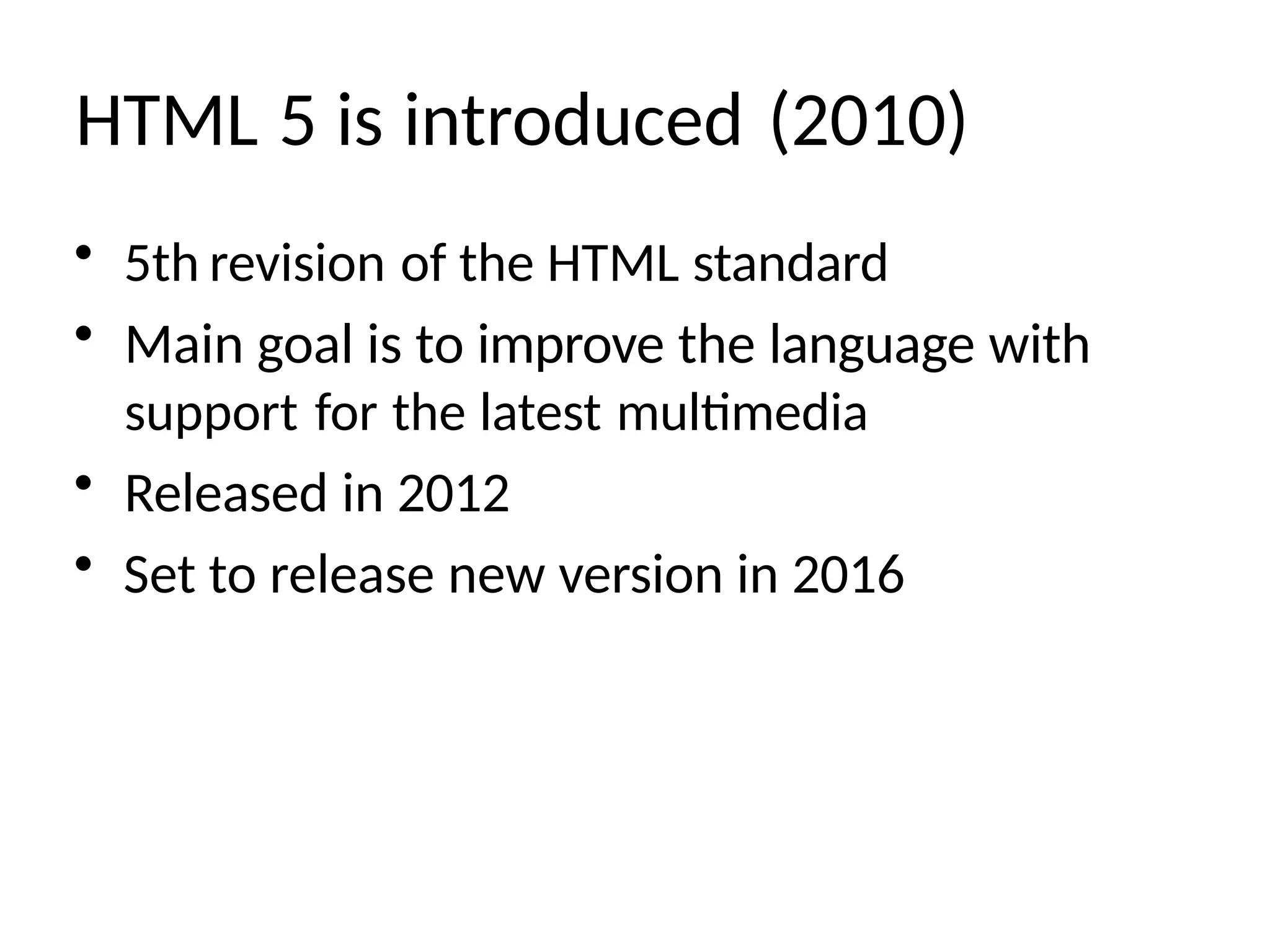 HTML 5 is introduced (2010)
• 5th revision of the HTML standard
• Main goal is to improve the language with
support for the latest multimedia
• Released in 2012
• Set to release new version in 2016
 