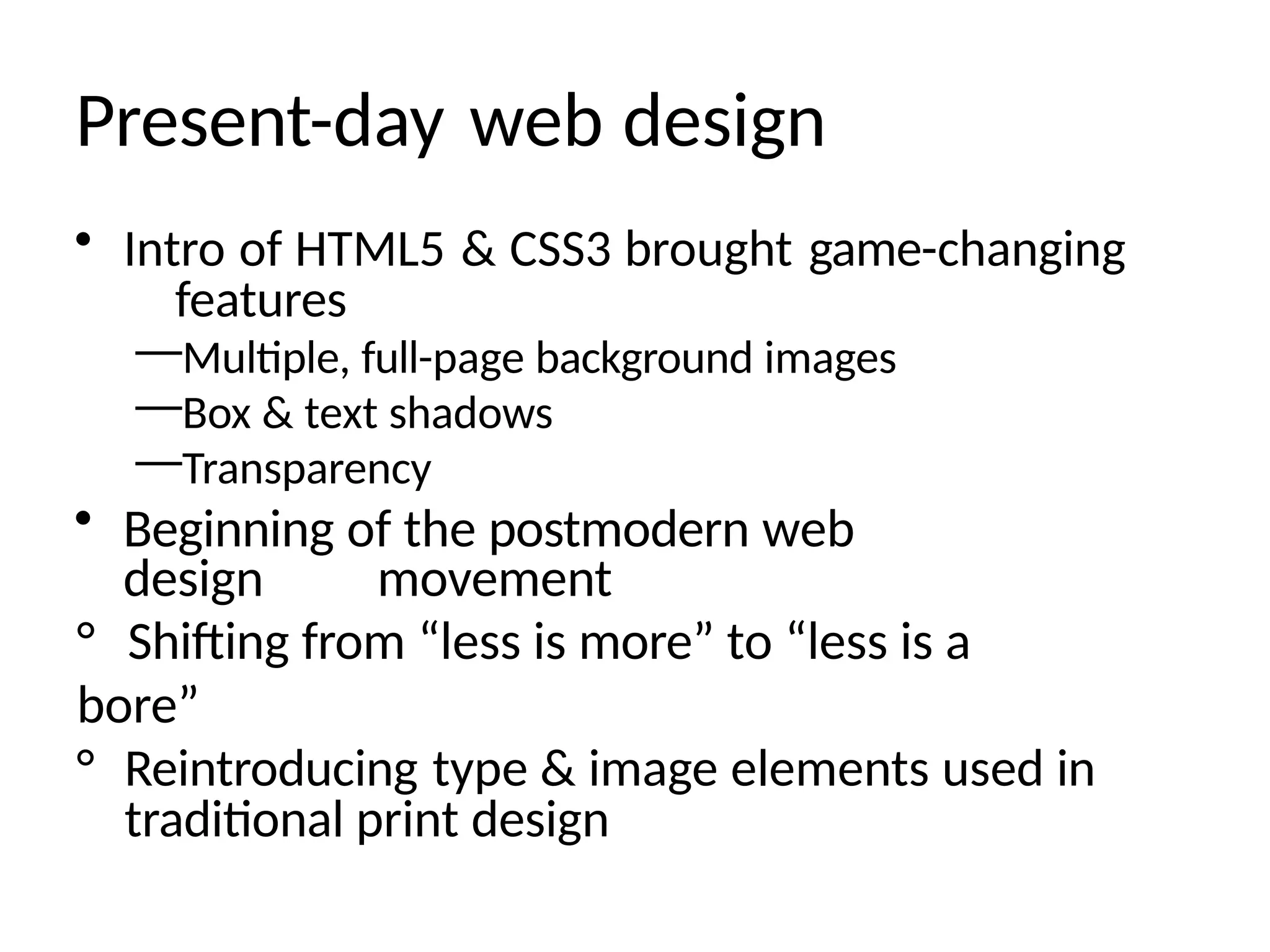 Present-day web design
• Intro of HTML5 & CSS3 brought game-changing
features
—Multiple, full-page background images
—Box & text shadows
—Transparency
• Beginning of the postmodern web
design movement
° Shifting from “less is more” to “less is a
bore”
° Reintroducing type & image elements used in
traditional print design
 