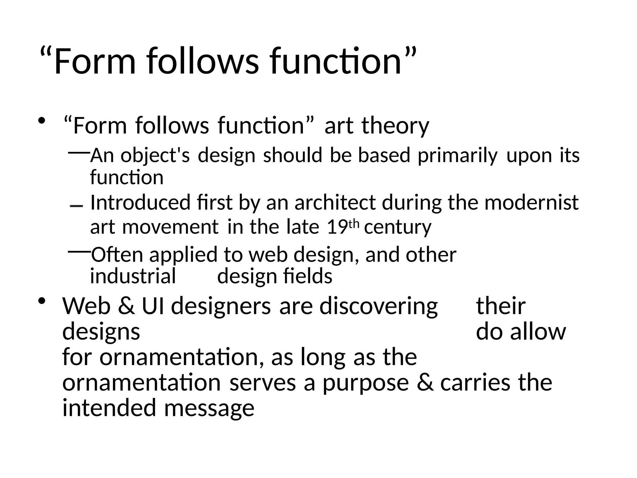 “Form follows function”
• “Form follows function” art theory
—An object's design should be based primarily upon its
function
Introduced first by an architect during the modernist
art movement in the late 19th century
—Often applied to web design, and other
industrial design fields
• Web & UI designers are discovering their
designs do allow
for ornamentation, as long as the
ornamentation serves a purpose & carries the
intended message
 