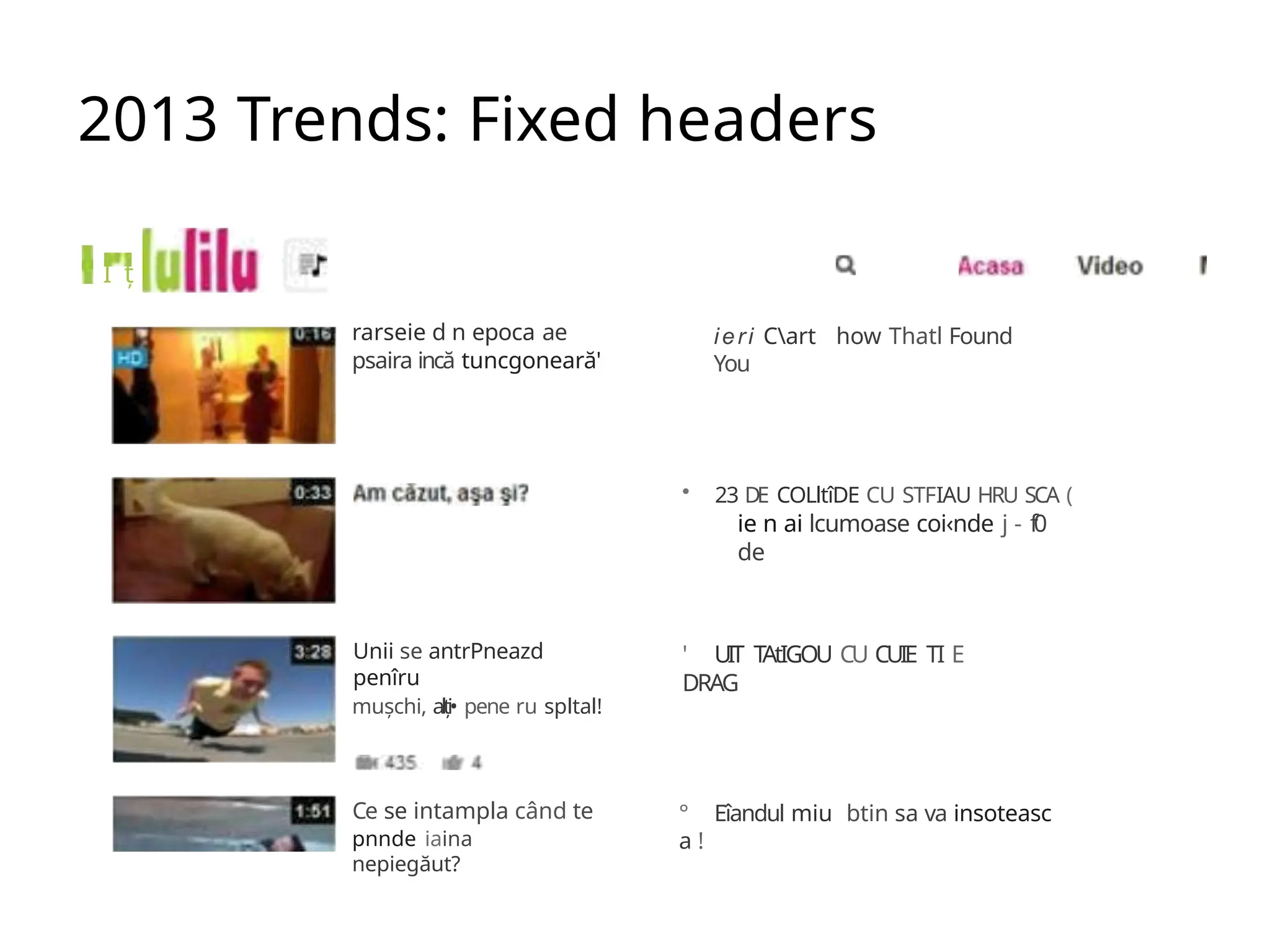 2013 Trends: Fixed headers
I ț
rarseie d n epoca ae
psaira incă tuncgoneară'
Unii se antrPneazd
penîru
mușchi, alți• pene ru spltal!
Ce se intampla când te
pnnde iaina
nepiegăut?
ieri Cart how Thatl Found
You
• 23 DE COLltîDE CU STFIAU HRU SCA (
ie n ai lcumoase coi‹nde j - f0
de
' UIT TAtIGOU CU CUIE TI E
DRAG
° Eîandul miu btin sa va insoteasc
a !
 