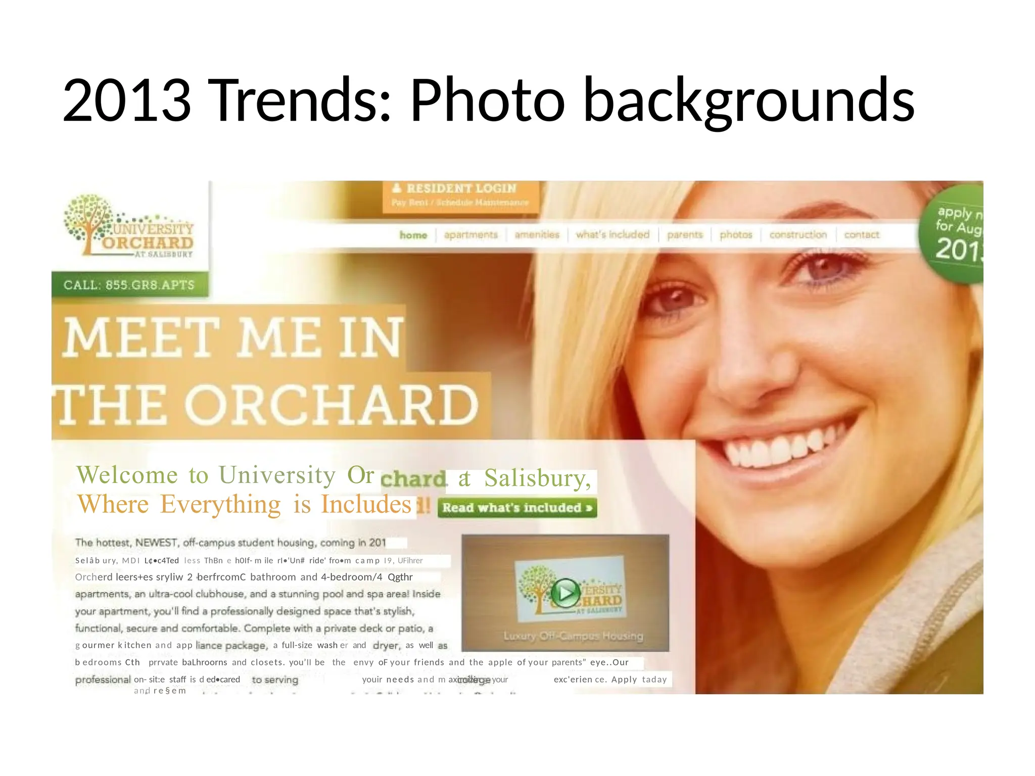 2013 Trends: Photo backgrounds
. a
t Salisbury,
Welcome to University Or
Where Everything is Includes
Se l â b ury, MD I L¢•c4Ted less ThBn e h0If- m ile rI•'Un# ride' fro•m c a m p I9, UFihrer
Orcherd leers+es sryliw 2 berfrcomC bathroom and 4-bedroom/4 Qgthr
g ourmer k itchen and app a full-size wash er and as well
b edrooms Cth prrvate baLhroorns and closets. you’II be the envy oF your friends and the apple of your parents” eye..Our
on- sit:e staff is d ed•cared youir needs and m aximizin g your exc'erien ce. Apply taday
and r e § e m
 
