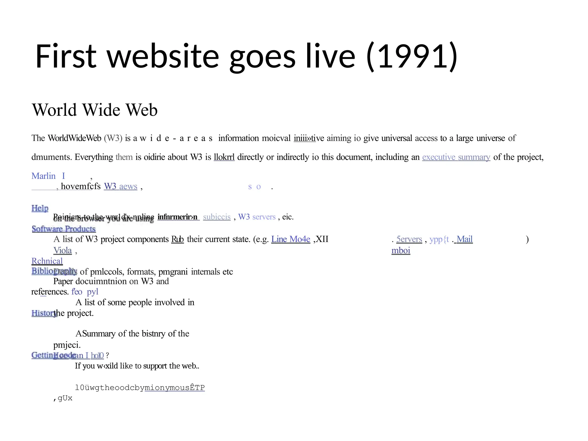 First website goes live (1991)
World Wide Web
The WorldWideWeb (W3) is a w i d e - a r e a s information moicval iniii»tive aiming io give universal access to a large universe of
dmuments. Everything them is oidirie about W3 is llokrrl directly or indirectly io this document, including an executive summary of the project,
Marlin I ,
, hovemfcfs W3 aews , s o .
Poinicrs to the wnr1d'x nnline infnrmerir›n subiccis , W3 servers , eic.
A list of W3 project components Rub their current state. (e.g. Line Mo4e ,XII
Viola ,
Rchnical
Details of pmlccols, formats, pmgrani internals etc
. 5ervers , ypp{t . Mail
mboi
)
Paper docuimntnion on W3 and
references. f'eo pyl
A list of some people involved in
the project.
ASummary of the bistnry of the
pmjeci.
Hoe can I ho10 ?
If you w‹xild like to support the web..
l0üwgtheoodcbymionymousÊTP
,gUx
 