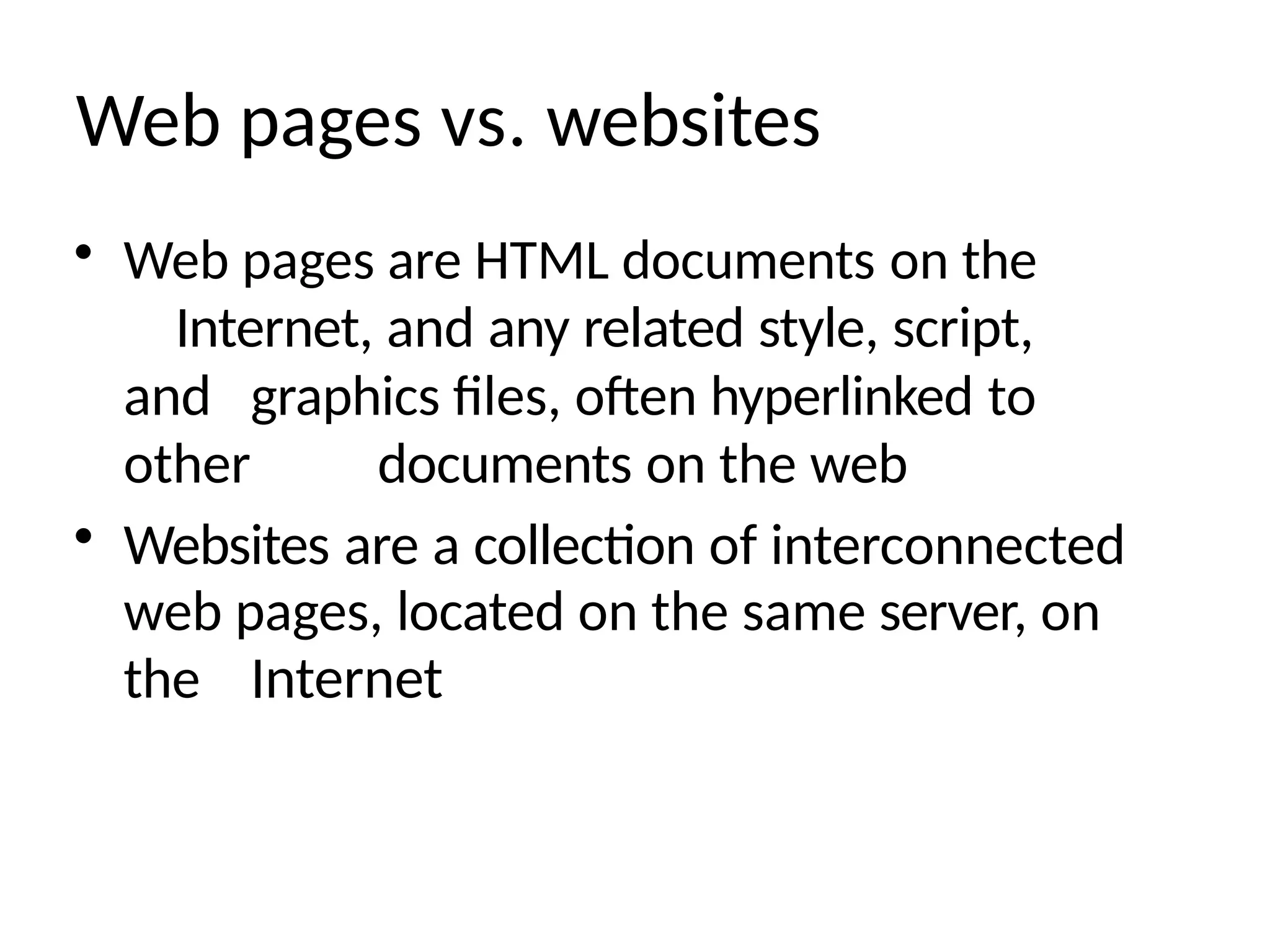 Web pages vs. websites
• Web pages are HTML documents on the
Internet, and any related style, script,
and graphics files, often hyperlinked to
other documents on the web
• Websites are a collection of interconnected
web pages, located on the same server, on
the Internet
 