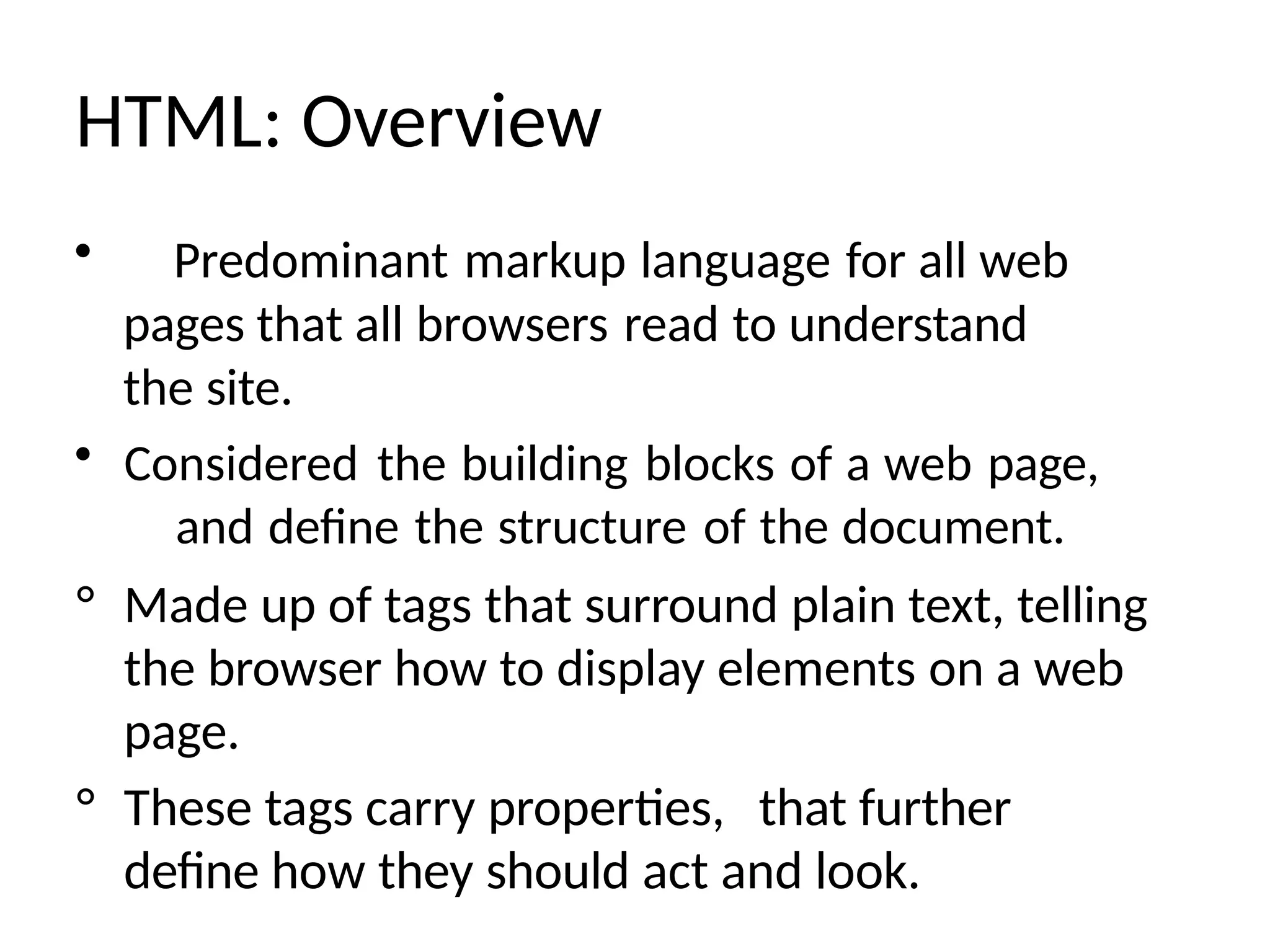 HTML: Overview
• Predominant markup language for all web
pages that all browsers read to understand
the site.
• Considered the building blocks of a web page,
and define the structure of the document.
° Made up of tags that surround plain text, telling
the browser how to display elements on a web
page.
° These tags carry properties, that further
define how they should act and look.
 