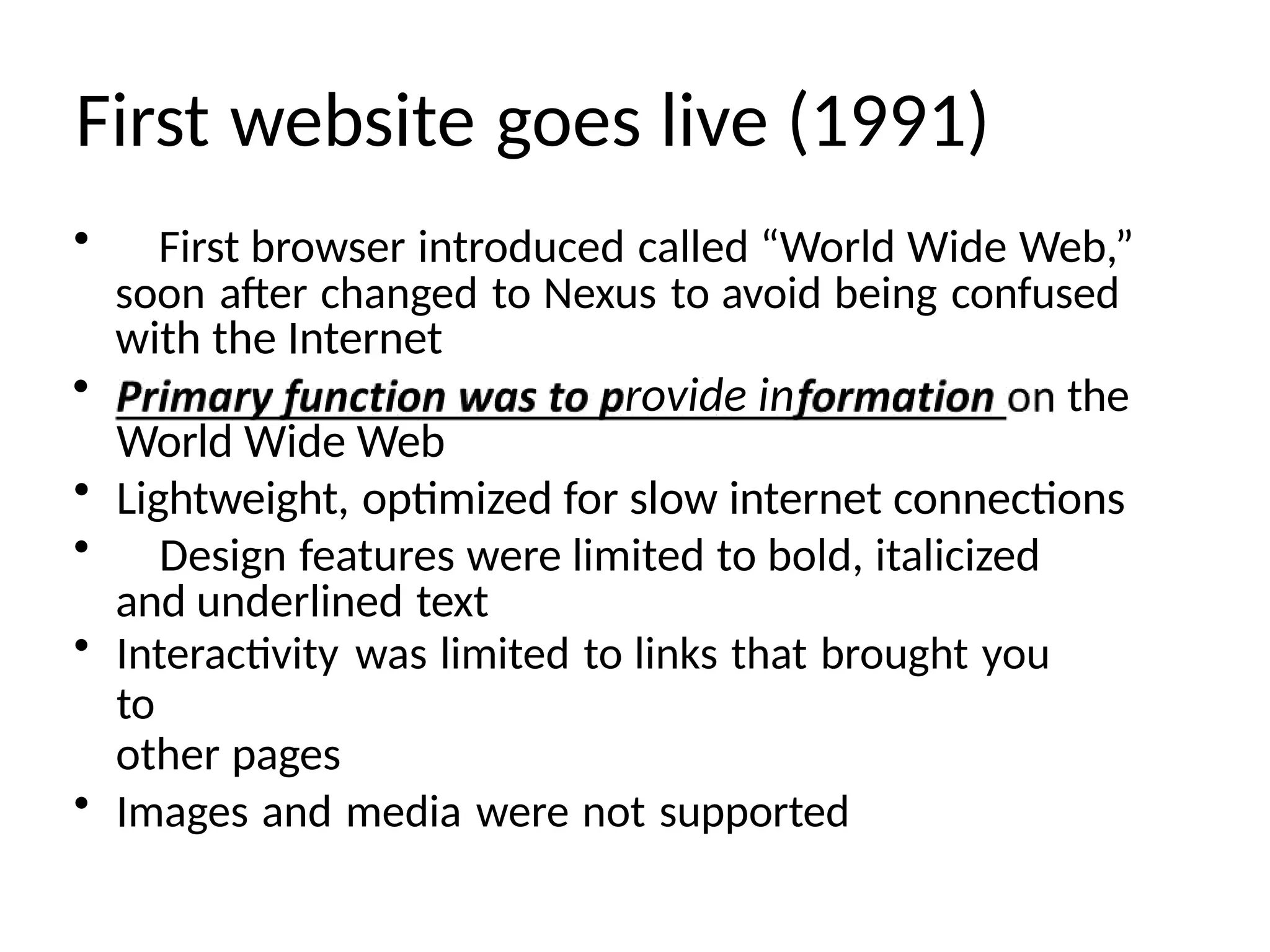 First website goes live (1991)
• First browser introduced called “World Wide Web,”
soon after changed to Nexus to avoid being confused
with the Internet
• rovide in the
World Wide Web
• Lightweight, optimized for slow internet connections
• Design features were limited to bold, italicized
and underlined text
• Interactivity was limited to links that brought you
to
other pages
• Images and media were not supported
 