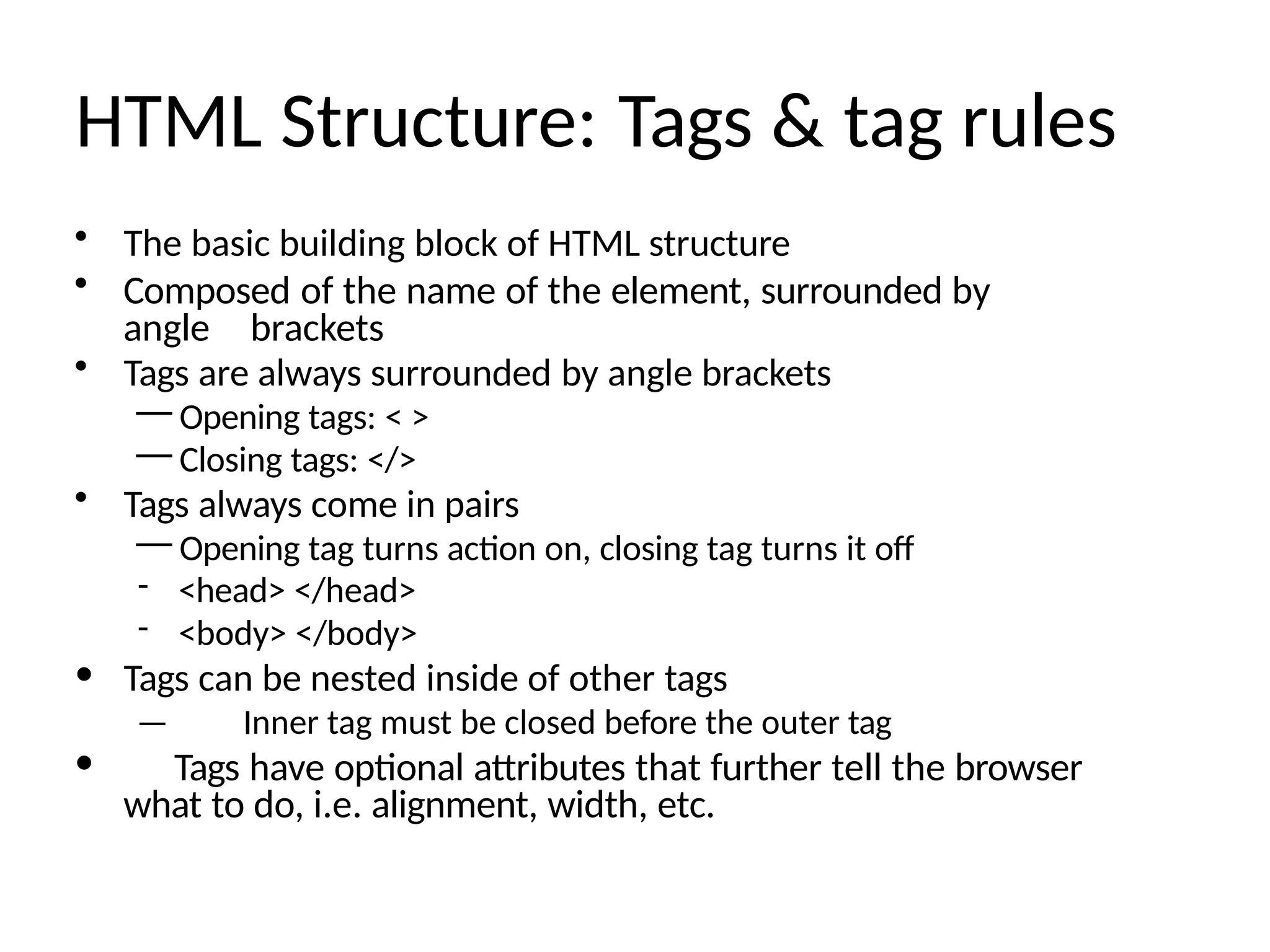 HTML Structure: Tags & tag rules
• The basic building block of HTML structure
• Composed of the name of the element, surrounded by
angle brackets
• Tags are always surrounded by angle brackets
— Opening tags: < >
— Closing tags: </>
• Tags always come in pairs
— Opening tag turns action on, closing tag turns it off
- <head> </head>
- <body> </body>
• Tags can be nested inside of other tags
— Inner tag must be closed before the outer tag
• Tags have optional attributes that further tell the browser
what to do, i.e. alignment, width, etc.
 