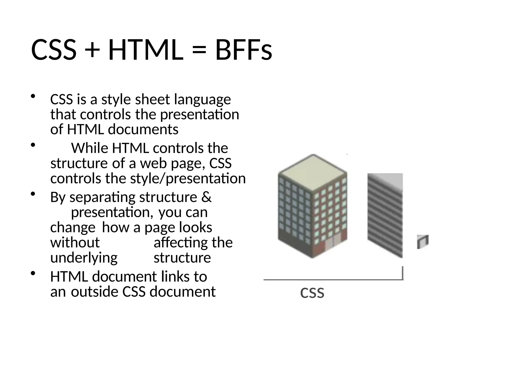 CSS + HTML = BFFs
• CSS is a style sheet language
that controls the presentation
of HTML documents
• While HTML controls the
structure of a web page, CSS
controls the style/presentation
• By separating structure &
presentation, you can
change how a page looks
without affecting the
underlying structure
• HTML document links to
an outside CSS document css
 