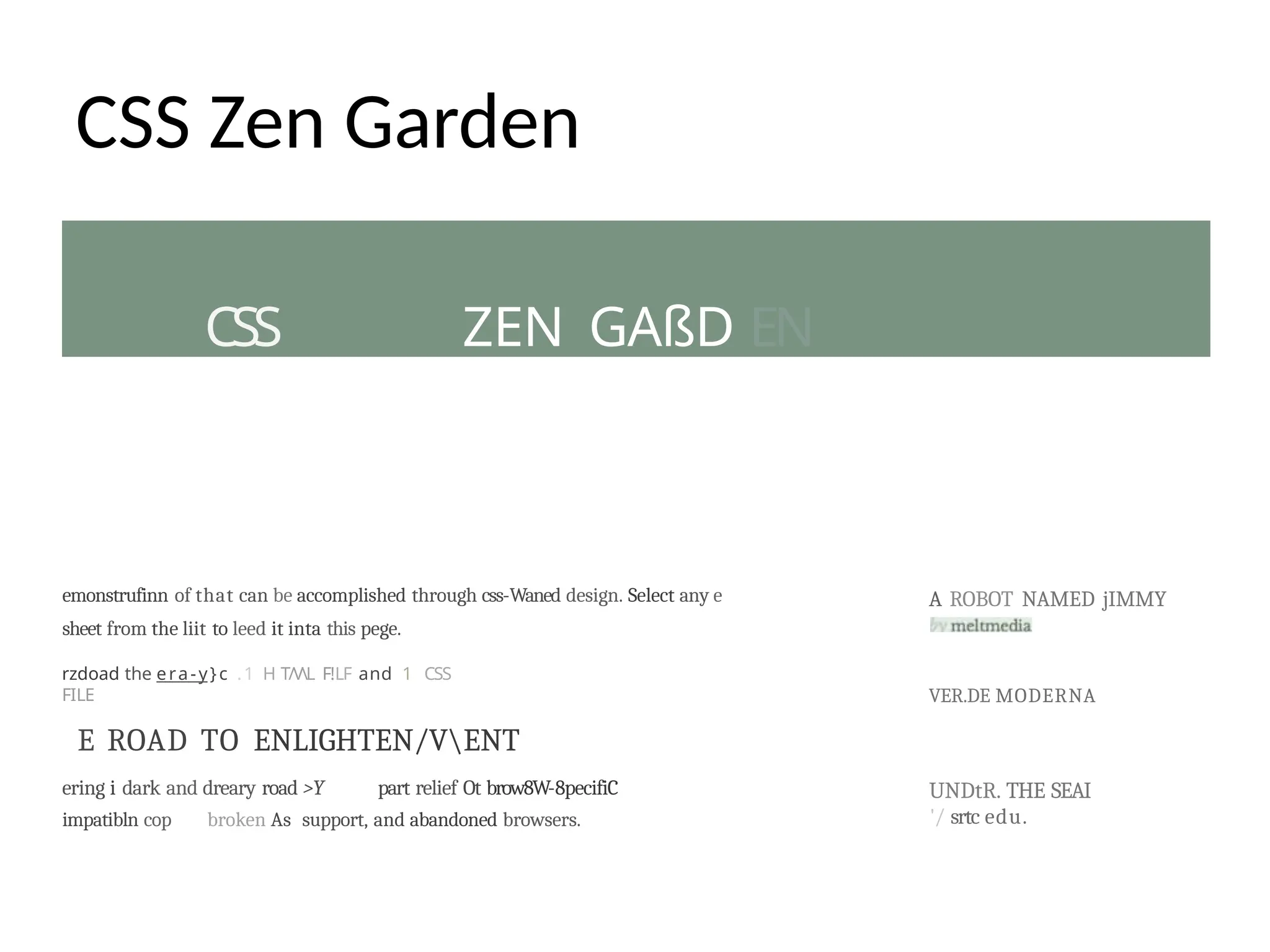 CSS ZEN GAßD EN
CSS Zen Garden
emonstrufinn of that can be accomplished through css-Waned design. Select any e
sheet from the liit to leed it inta this pege.
rzdoad the era-y}c .1 H T/VL F!LF and 1 CSS
FILE
E ROAD TO ENLIGHTEN/VENT
ering i dark and dreary road >Y part relief Ot brow8W-8pecifiC
impatibln cop broken As support, and abandoned browsers.
A ROBOT NAMED jIMMY
VER.DE MODERNA
UNDtR. THE SEAI
'/ srtc edu.
 
