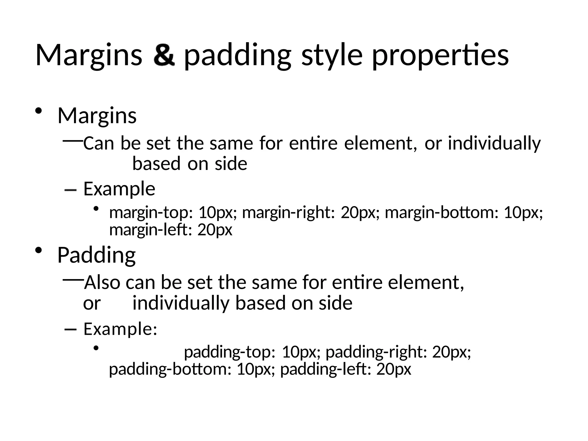 Margins padding style properties
• Margins
—Can be set the same for entire element, or individually
based on side
Example
• margin-top: 10px; margin-right: 20px; margin-bottom: 10px;
margin-left: 20px
• Padding
—Also can be set the same for entire element,
or individually based on side
Example:
• padding-top: 10px; padding-right: 20px;
padding-bottom: 10px; padding-left: 20px
 