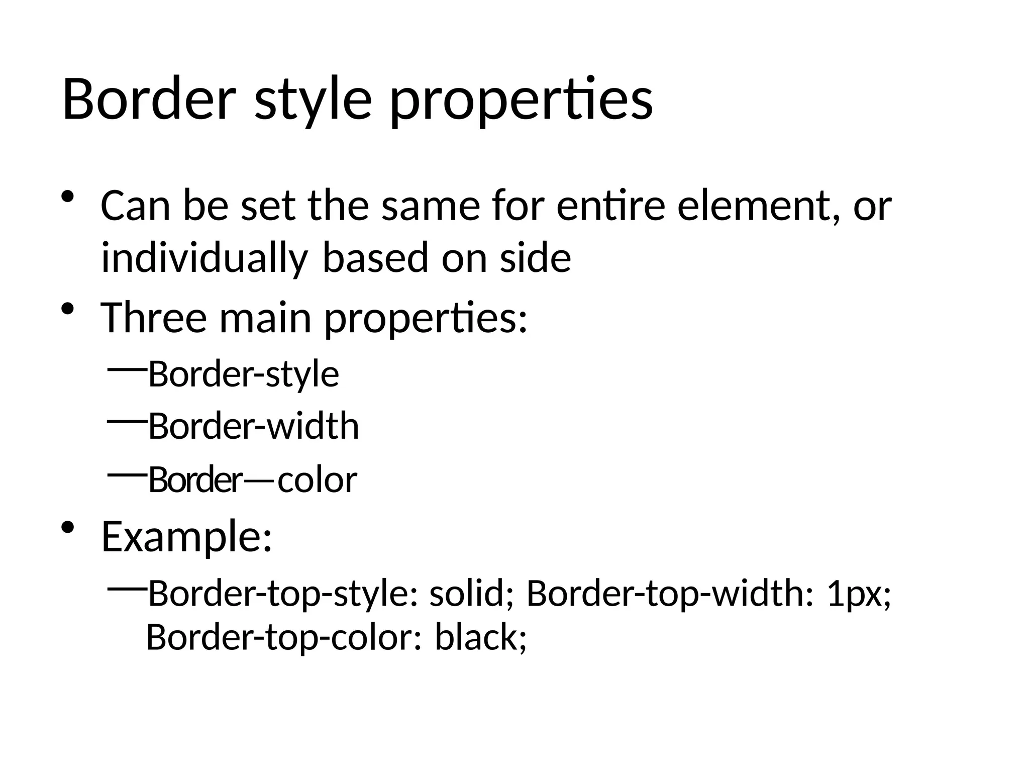 Border style properties
• Can be set the same for entire element, or
individually based on side
• Three main properties:
—Border-style
—Border-width
—Border—color
• Example:
—Border-top-style: solid; Border-top-width: 1px;
Border-top-color: black;
 