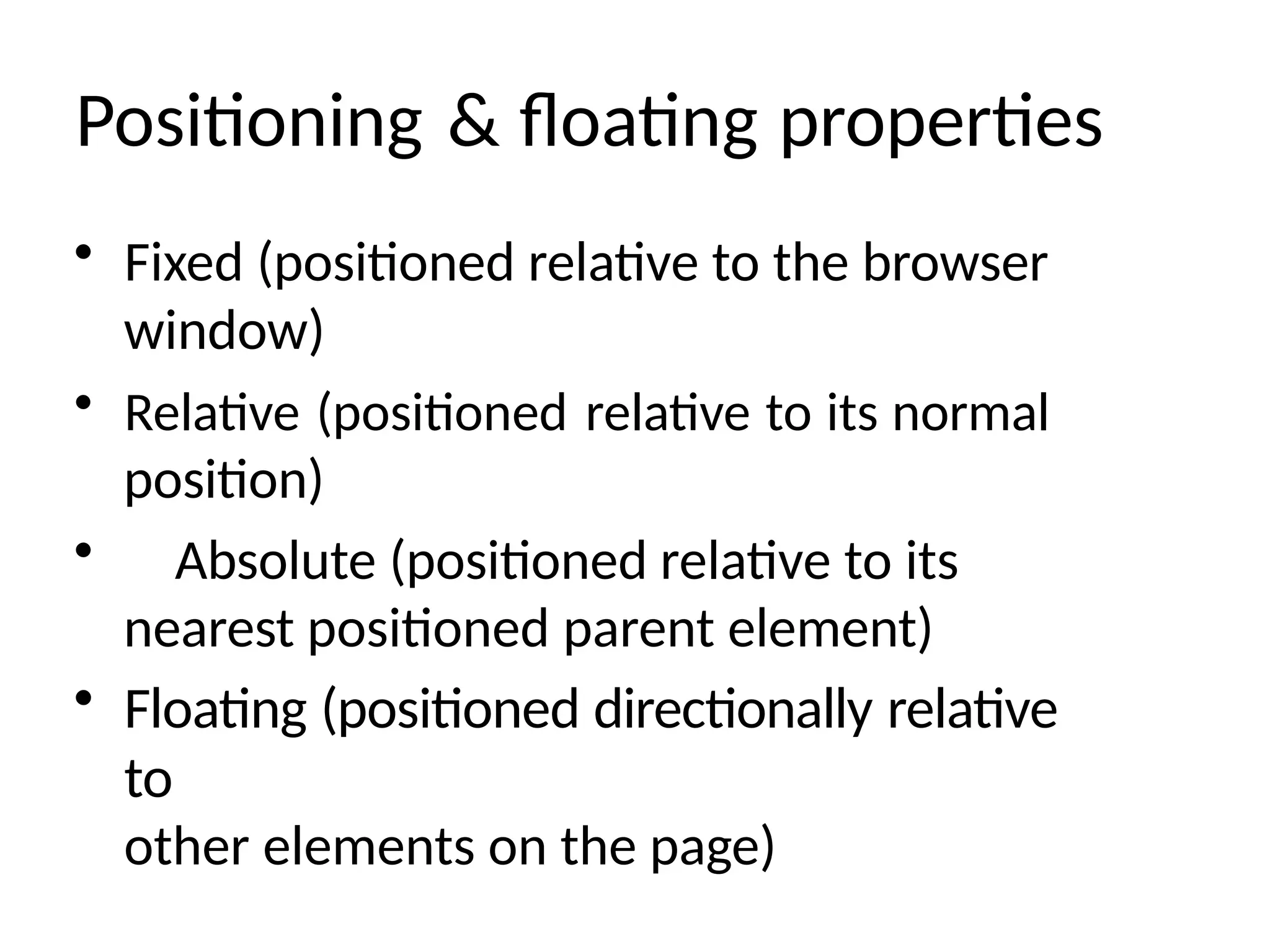 Positioning & floating properties
• Fixed (positioned relative to the browser
window)
• Relative (positioned relative to its normal
position)
• Absolute (positioned relative to its
nearest positioned parent element)
• Floating (positioned directionally relative
to
other elements on the page)
 