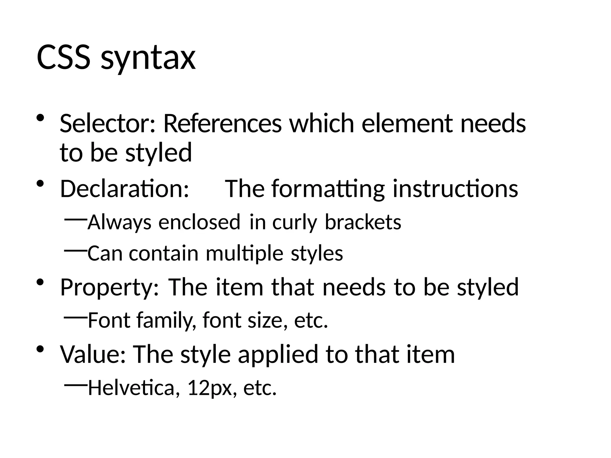 CSS syntax
• Selector: References which element needs
to be styled
• Declaration: The formatting instructions
—Always enclosed in curly brackets
—Can contain multiple styles
• Property: The item that needs to be styled
—Font family, font size, etc.
• Value: The style applied to that item
—Helvetica, 12px, etc.
 