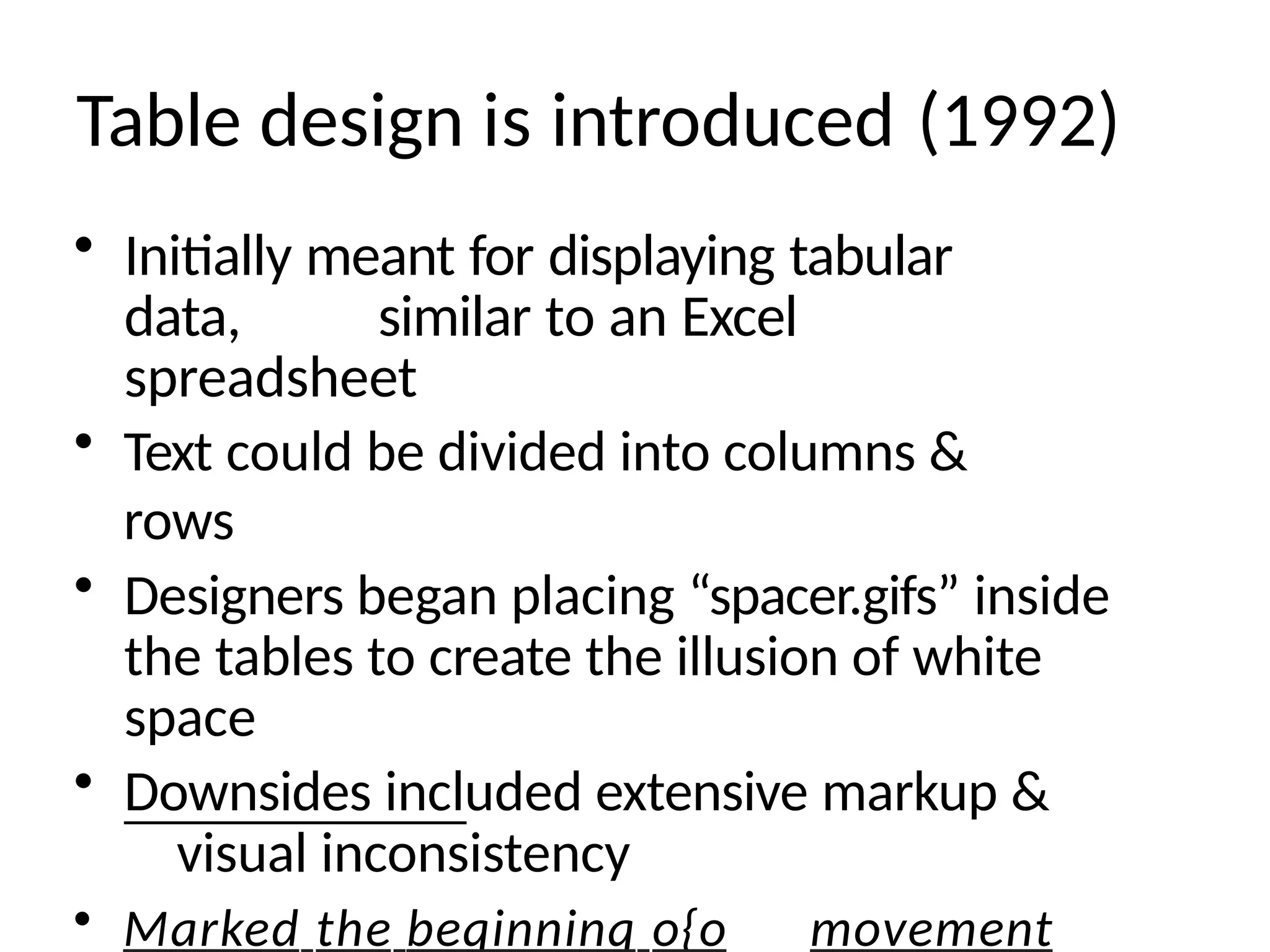Table design is introduced (1992)
• Initially meant for displaying tabular
data, similar to an Excel
spreadsheet
• Text could be divided into columns &
rows
• Designers began placing “spacer.gifs” inside
the tables to create the illusion of white
space
• Downsides included extensive markup &
visual inconsistency
• Marked the beqinninq o{o movement
 
