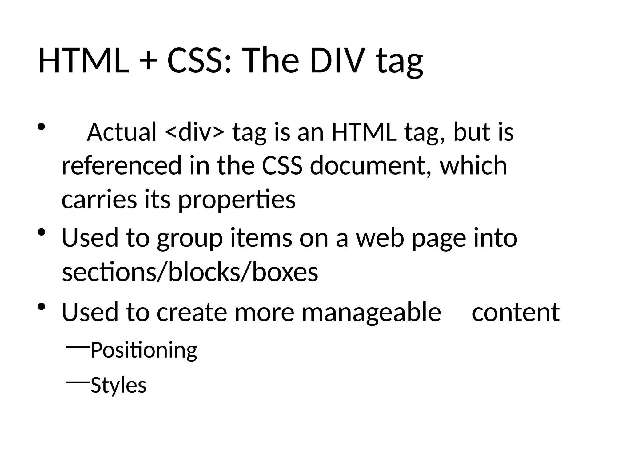 HTML + CSS: The DIV tag
• Actual <div> tag is an HTML tag, but is
referenced in the CSS document, which
carries its properties
• Used to group items on a web page into
sections/blocks/boxes
• Used to create more manageable content
—Positioning
—Styles
 