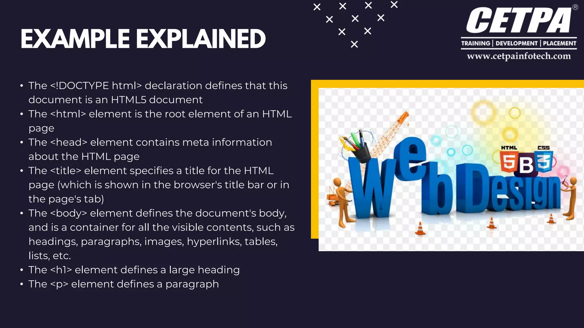 EXAMPLE EXPLAINED
• The <!DOCTYPE html> declaration defines that this
document is an HTML5 document
• The <html> element is the root element of an HTML
page
• The <head> element contains meta information
about the HTML page
• The <title> element specifies a title for the HTML
page (which is shown in the browser's title bar or in
the page's tab)
• The <body> element defines the document's body,
and is a container for all the visible contents, such as
headings, paragraphs, images, hyperlinks, tables,
lists, etc.
• The <h1> element defines a large heading
• The <p> element defines a paragraph
 