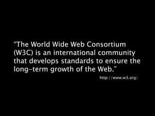 “The World Wide Web Consortium (W3C) is an international community that develops standards to ensure the long-term growth of the Web.”http://www.w3.org/