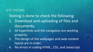 SITE TESTING
Testing is done to check the following:
1. Download and uploading of files and
documents;
2. All hyperlinks and the navigation are working
properly;
3. The design of the webpages and web content
layout are in order;
4. No errors in coding HTML , CSS, and Javascript.
 