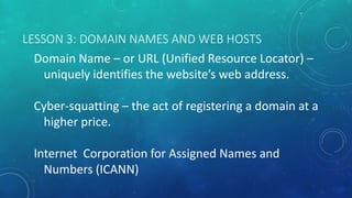 LESSON 3: DOMAIN NAMES AND WEB HOSTS
Domain Name – or URL (Unified Resource Locator) –
uniquely identifies the website’s web address.
Cyber-squatting – the act of registering a domain at a
higher price.
Internet Corporation for Assigned Names and
Numbers (ICANN)
 