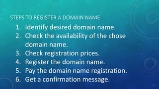 STEPS TO REGISTER A DOMAIN NAME
1. Identify desired domain name.
2. Check the availability of the chose
domain name.
3. Check registration prices.
4. Register the domain name.
5. Pay the domain name registration.
6. Get a confirmation message.
 