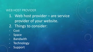WEB HOST PROVIDER
1. Web host provider – are service
provider of your website.
2. Things to consider:
- Cost
- Space
- Bandwith
- Technology
- Support
 