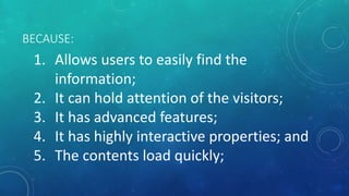 BECAUSE:
1. Allows users to easily find the
information;
2. It can hold attention of the visitors;
3. It has advanced features;
4. It has highly interactive properties; and
5. The contents load quickly;
 