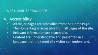 WEB USABILITY STANDARDS
A. Accessibility
• All major pages are accessible from the Home Page.
• The Home Page is accessible from all pages of the site.
• Relevant information are searchable.
• Content are understandable and presented in a
language that the target site visitor can understand.
 