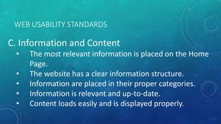 WEB USABILITY STANDARDS
C. Information and Content
• The most relevant information is placed on the Home
Page.
• The website has a clear information structure.
• Information are placed in their proper categories.
• Information is relevant and up-to-date.
• Content loads easily and is displayed properly.
 
