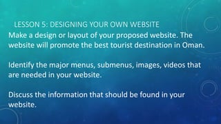 LESSON 5: DESIGNING YOUR OWN WEBSITE
Make a design or layout of your proposed website. The
website will promote the best tourist destination in Oman.
Identify the major menus, submenus, images, videos that
are needed in your website.
Discuss the information that should be found in your
website.
 