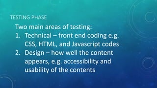 TESTING PHASE
Two main areas of testing:
1. Technical – front end coding e.g.
CSS, HTML, and Javascript codes
2. Design – how well the content
appears, e.g. accessibility and
usability of the contents
 