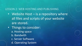 LESSON 2: WEB HOSTING AND PUBLISHING
• Website Host – is a repository where
all files and scripts of your website
are stored.
• Things to consider:
a. Hosting space
b. Bandwith
c. Server Software
d. Operating System
 
